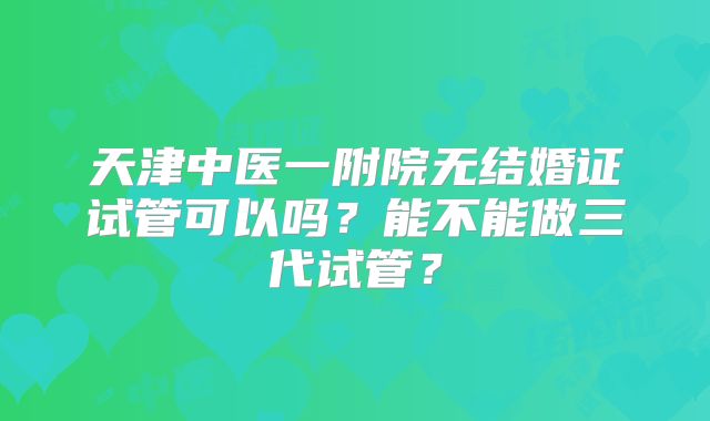天津中医一附院无结婚证试管可以吗?能不能做三代试管?