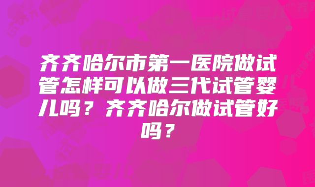 齐齐哈尔市第一医院做试管怎样可以做三代试管婴儿吗？齐齐哈尔做试管好吗？
