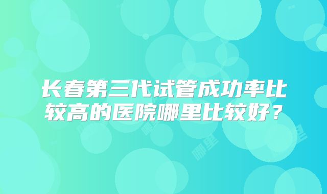 长春第三代试管成功率比较高的医院哪里比较好?