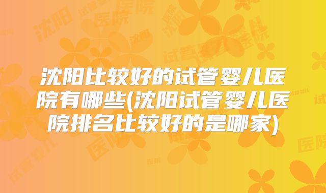 沈阳比较好的试管婴儿医院有哪些(沈阳试管婴儿医院排名比较好的是哪家)
