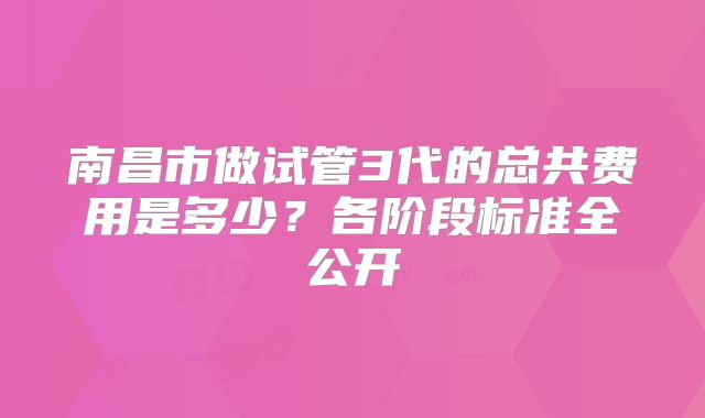 南昌市做试管3代的总共费用是多少?各阶段标准全公开