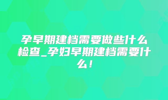 孕早期建档需要做些什么检查_孕妇早期建档需要什么!