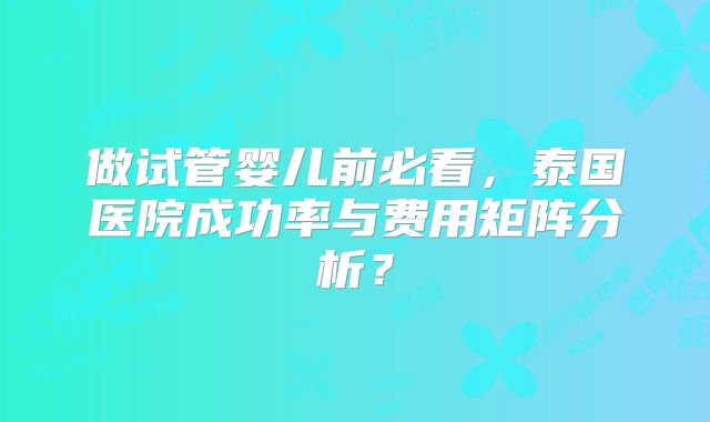 做试管婴儿前必看，泰国医院成功率与费用矩阵分析？