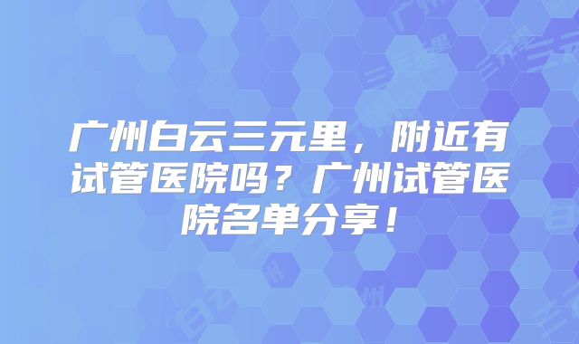 广州白云三元里,附近有试管医院吗?广州试管医院名单分享!
