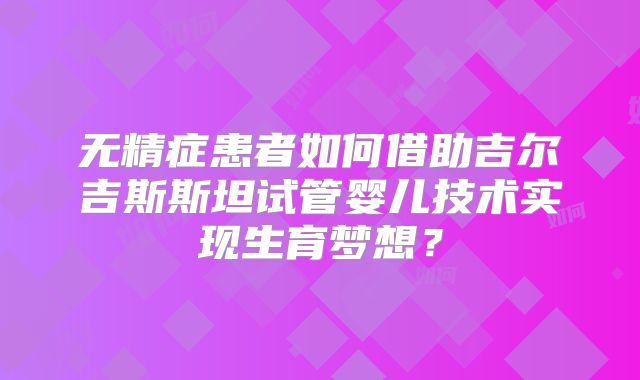 无精症患者如何借助吉尔吉斯斯坦试管婴儿技术实现生育梦想?