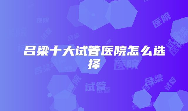 吕梁十大试管医院怎么选择