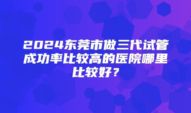 2024东莞市做三代试管成功率比较高的医院哪里比较好?