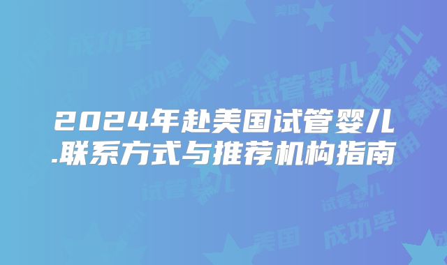 2024年赴美国试管婴儿.联系方式与推荐机构指南