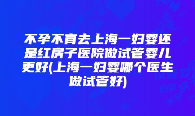 不孕不育去上海一妇婴还是红房子医院做试管婴儿更好(上海一妇婴哪个医生做试管好)