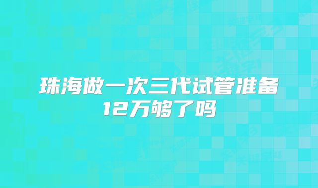 珠海做一次三代试管准备12万够了吗