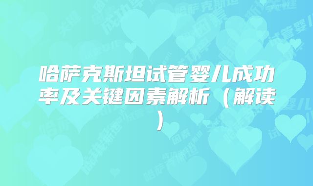 哈萨克斯坦试管婴儿成功率及关键因素解析（解读）