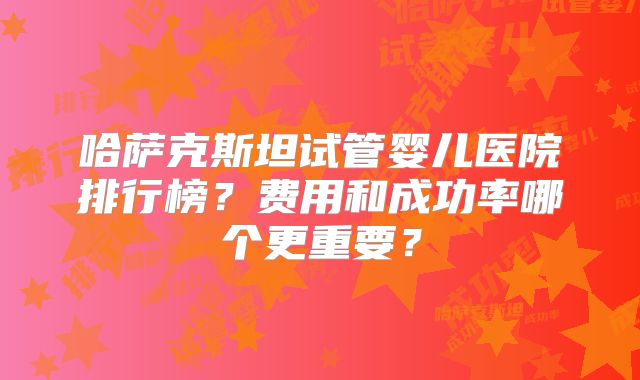 哈萨克斯坦试管婴儿医院排行榜?费用和成功率哪个更重要?