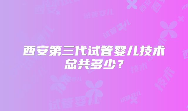 西安第三代试管婴儿技术总共多少？