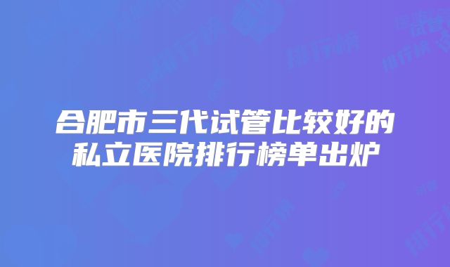 合肥市三代试管比较好的私立医院排行榜单出炉