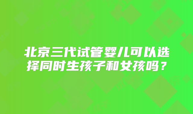 北京三代试管婴儿可以选择同时生孩子和女孩吗?