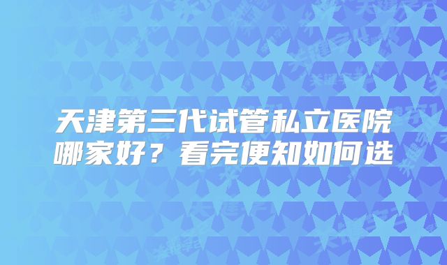 天津第三代试管私立医院哪家好？看完便知如何选