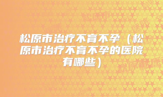 松原市治疗不育不孕（松原市治疗不育不孕的医院有哪些）
