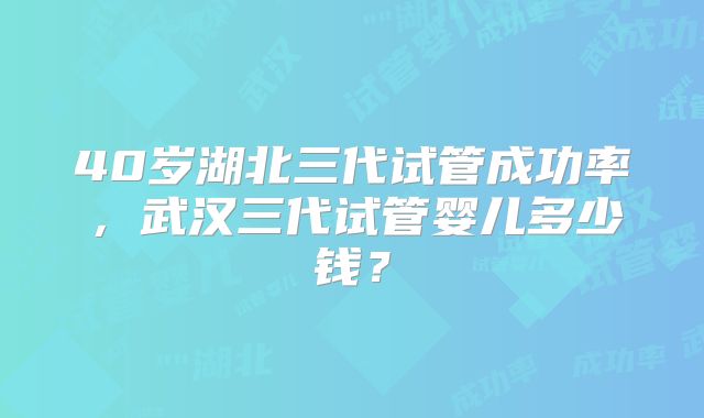 40岁湖北三代试管成功率，武汉三代试管婴儿多少钱？