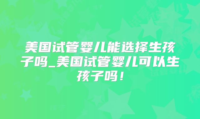 美国试管婴儿能选择生孩子吗_美国试管婴儿可以生孩子吗！