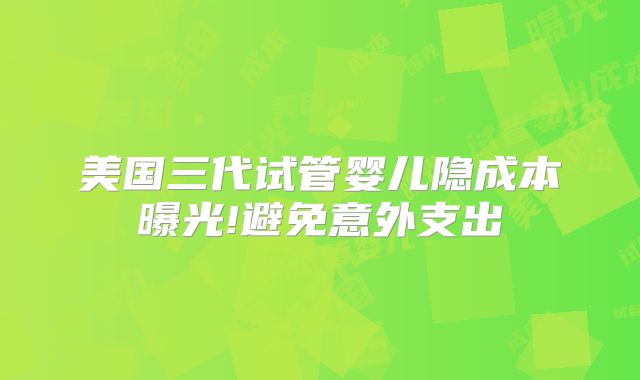 美国三代试管婴儿隐成本曝光!避免意外支出