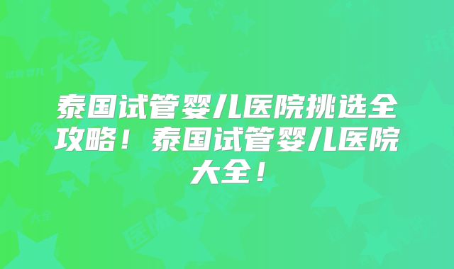 泰国试管婴儿医院挑选全攻略！泰国试管婴儿医院大全！