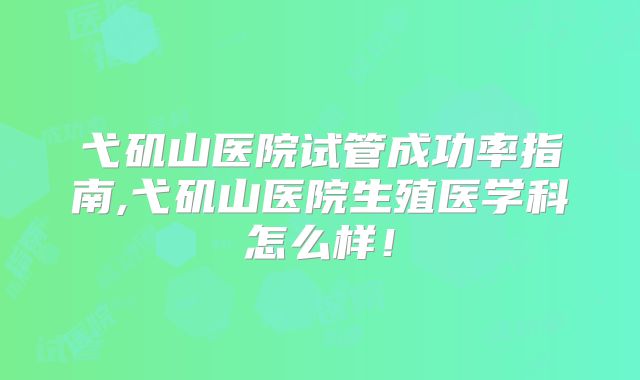 弋矶山医院试管成功率指南,弋矶山医院生殖医学科怎么样！