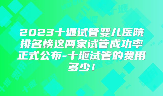2023十堰试管婴儿医院排名榜这两家试管成功率正式公布-十堰试管的费用多少！