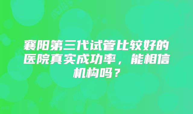 襄阳第三代试管比较好的医院真实成功率,能相信机构吗?