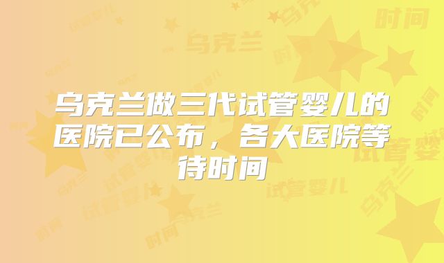 乌克兰做三代试管婴儿的医院已公布，各大医院等待时间
