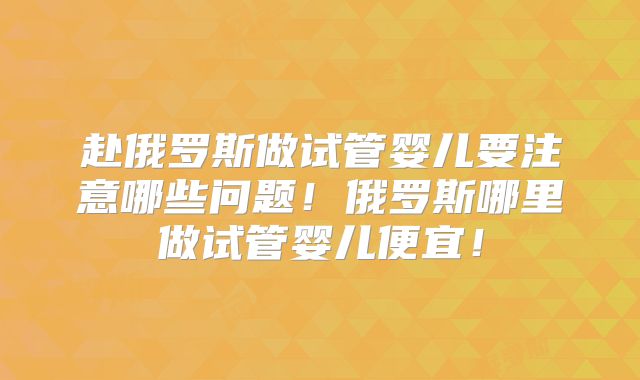 赴俄罗斯做试管婴儿要注意哪些问题!俄罗斯哪里做试管婴儿便宜!