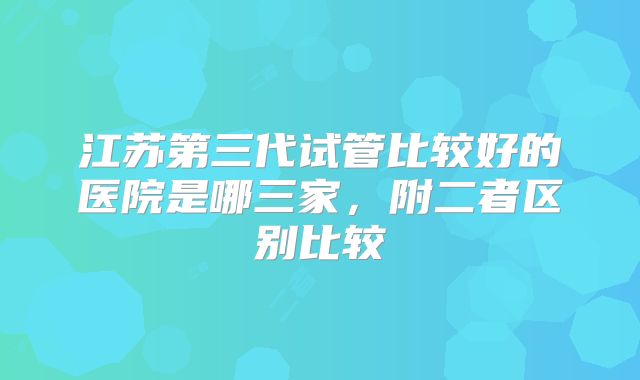 江苏第三代试管比较好的医院是哪三家，附二者区别比较