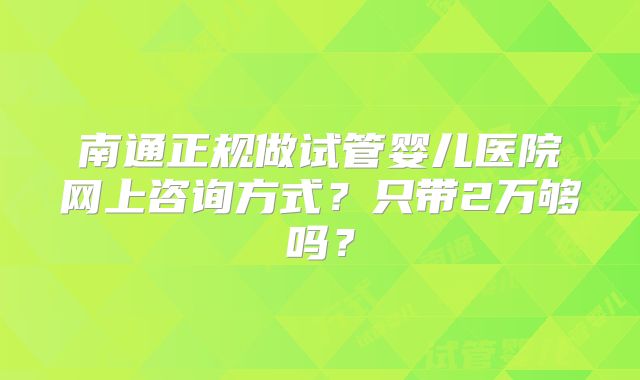 南通正规做试管婴儿医院网上咨询方式?只带2万够吗?