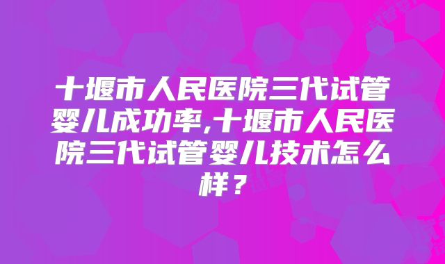 十堰市人民医院三代试管婴儿成功率,十堰市人民医院三代试管婴儿技术怎么样？