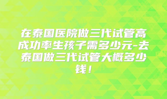 在泰国医院做三代试管高成功率生孩子需多少元-去泰国做三代试管大概多少钱!