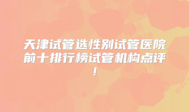 天津试管选性别试管医院前十排行榜试管机构点评!
