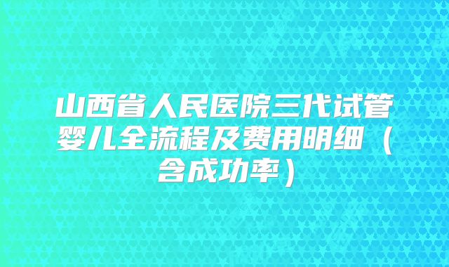 山西省人民医院三代试管婴儿全流程及费用明细（含成功率）