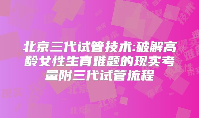 北京三代试管技术:破解高龄女性生育难题的现实考量附三代试管流程