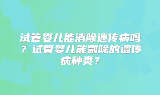 试管婴儿能消除遗传病吗？试管婴儿能剔除的遗传病种类？