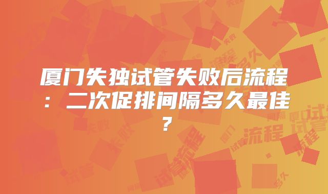 厦门失独试管失败后流程:二次促排间隔多久最佳?