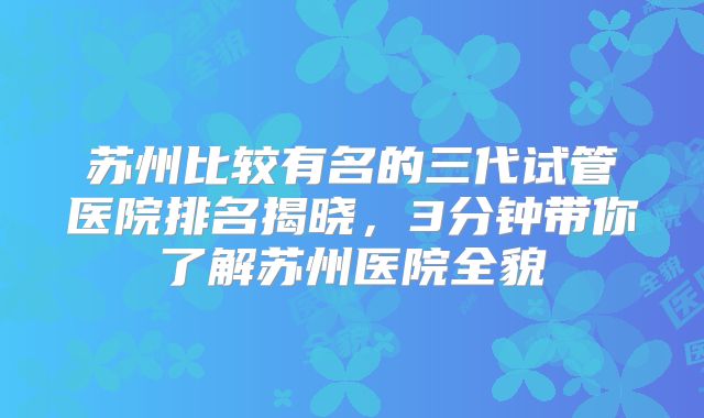 苏州比较有名的三代试管医院排名揭晓,3分钟带你了解苏州医院全貌