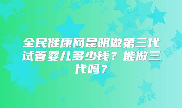 全民健康网昆明做第三代试管婴儿多少钱?能做三代吗?