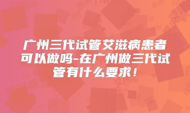 广州三代试管艾滋病患者可以做吗-在广州做三代试管有什么要求！