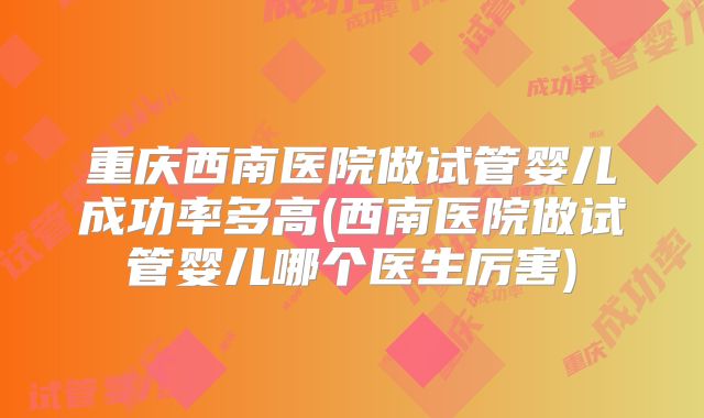 重庆西南医院做试管婴儿成功率多高(西南医院做试管婴儿哪个医生厉害)