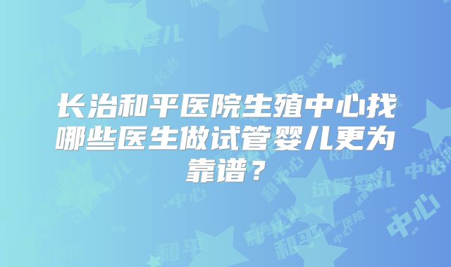 长治和平医院生殖中心找哪些医生做试管婴儿更为靠谱？