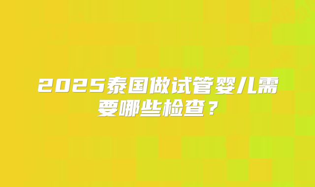 2025泰国做试管婴儿需要哪些检查？