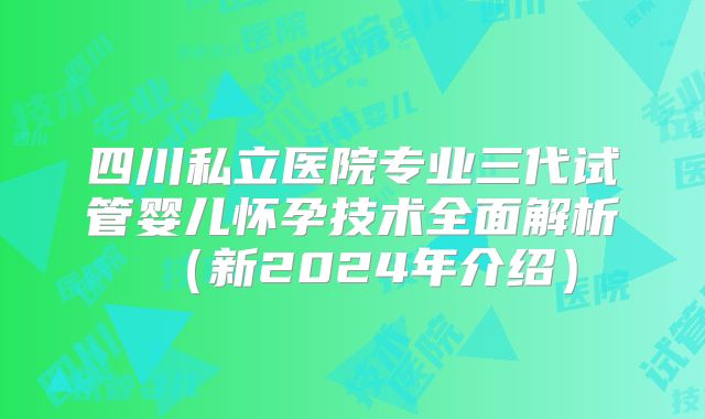 四川私立医院专业三代试管婴儿怀孕技术全面解析（新2024年介绍）