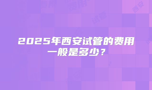 2025年西安试管的费用一般是多少？