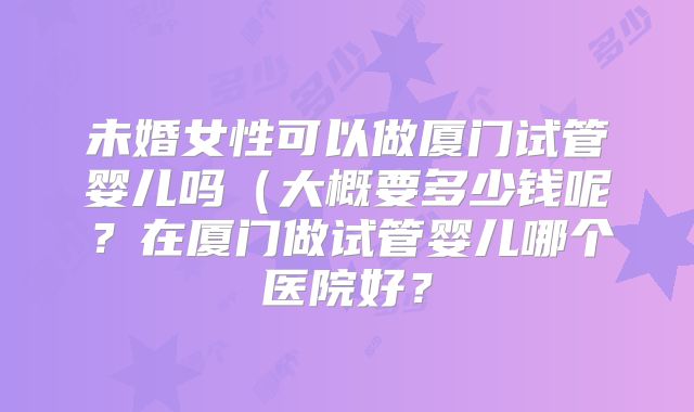 未婚女性可以做厦门试管婴儿吗(大概要多少钱呢?在厦门做试管婴儿哪个医院好?