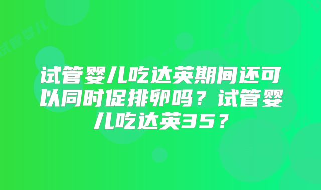 试管婴儿吃达英期间还可以同时促排卵吗？试管婴儿吃达英35？