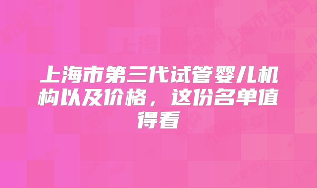 上海市第三代试管婴儿机构以及价格,这份名单值得看